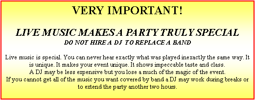 Text Box: VERY IMPORTANT!LIVE MUSIC MAKES A PARTY TRULY SPECIALDO NOT HIRE A DJ  TO REPLACE A BANDLive music is special. You can never hear exactly what was played inexactly the same way. It is unique. It makes your event unique. It shows impeccable taste and class.A DJ may be less expensive but you lose a much of the magic of the event.If you cannot get all of the music you want covered by band a DJ may work during breaks or to extend the party another two hours.